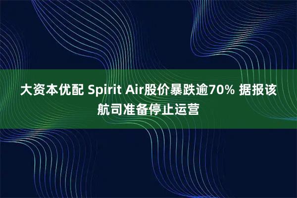 大资本优配 Spirit Air股价暴跌逾70% 据报该航司准备停止运营